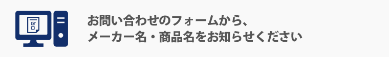 お問い合わせのフォームから、メーカー名・商品名をお知らせください