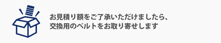 お見積り額をご了承いただけましたら、交換用のベルトをお取り寄せします