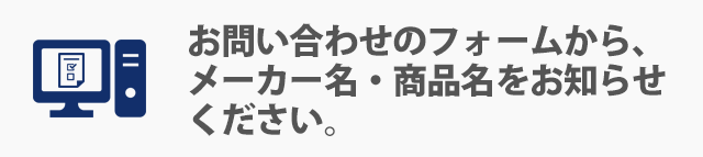 お問い合わせのフォームから、メーカー名・商品名をお知らせください